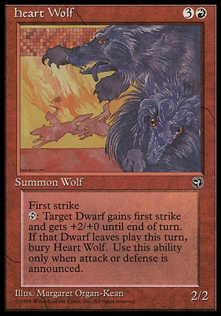 Heart Wolf (4, 3R) 2/2
Creature  — Wolf
First strike<br />
{T}: Target Dwarf creature gets +2/+0 and gains first strike until end of turn. When that creature leaves the battlefield this turn, sacrifice Heart Wolf. Activate this ability only during combat.
Homelands: Rare

