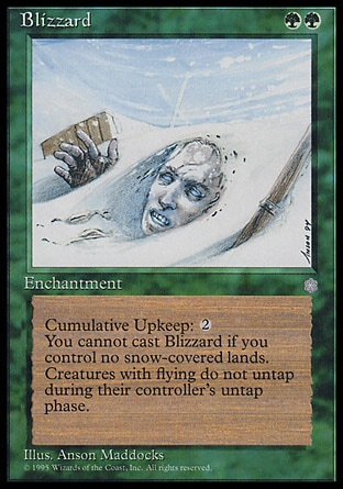 Blizzard (2, GG) 0/0
Enchantment
Cast Blizzard only if you control a snow land.<br />
Cumulative upkeep {2} (At the beginning of your upkeep, put an age counter on this permanent, then sacrifice it unless you pay its upkeep cost for each age counter on it.)<br />
Creatures with flying don't untap during their controllers' untap steps.
Ice Age: Rare

