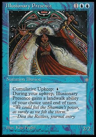 Illusionary Presence (3, 1UU) 2/2
Creature  — Illusion
Cumulative upkeep {U} (At the beginning of your upkeep, put an age counter on this permanent, then sacrifice it unless you pay its upkeep cost for each age counter on it.)<br />
At the beginning of your upkeep, choose a land type. Illusionary Presence gains landwalk of the chosen type until end of turn.
Ice Age: Rare

