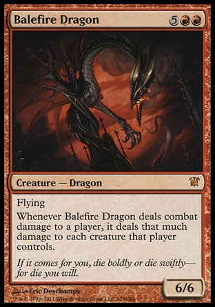 Balefire Dragon (7, 5RR) 6/6\nCreature  — Dragon\nFlying<br />\nWhenever Balefire Dragon deals combat damage to a player, it deals that much damage to each creature that player controls.\nInnistrad: Mythic Rare\n\n