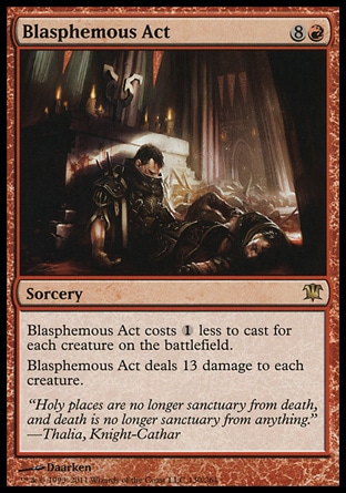 Blasphemous Act (9, 8R) \nSorcery\nBlasphemous Act costs {1} less to cast for each creature on the battlefield.<br />\nBlasphemous Act deals 13 damage to each creature.\nInnistrad: Rare\n\n