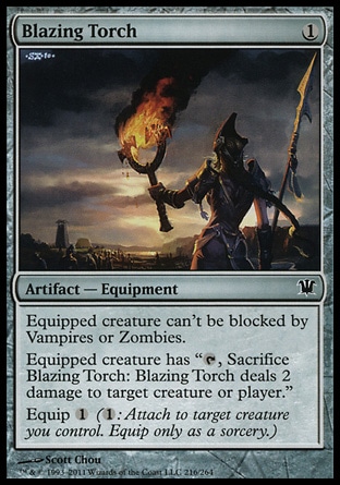 Blazing Torch (1, 1) 0/0\nArtifact  — Equipment\nEquipped creature can't be blocked by Vampires or Zombies.<br />\nEquipped creature has "{T}, Sacrifice Blazing Torch: Blazing Torch deals 2 damage to target creature or player."<br />\nEquip {1} ({1}: Attach to target creature you control. Equip only as a sorcery.)\nInnistrad: Common, Zendikar: Uncommon\n\n