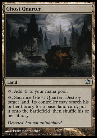Ghost Quarter (0, ) 0/0\nLand\n{T}: Add {1} to your mana pool.<br />\n{T}, Sacrifice Ghost Quarter: Destroy target land. Its controller may search his or her library for a basic land card, put it onto the battlefield, then shuffle his or her library.\nInnistrad: Uncommon, Dissension: Uncommon\n\n