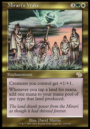 Mirari's Wake (5, 3GW) 0/0
Enchantment
Creatures you control get +1/+1.<br />
<br />
Whenever you tap a land for mana, add one mana to your mana pool of any type that land produced.
Judgment: Rare

