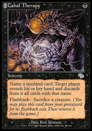 Cabal Therapy (1, B) 0/0
Sorcery
Name a nonland card. Target player reveals his or her hand and discards all cards with that name.<br />
Flashback—Sacrifice a creature. (You may cast this card from your graveyard for its flashback cost. Then exile it.)
Judgment: Uncommon

