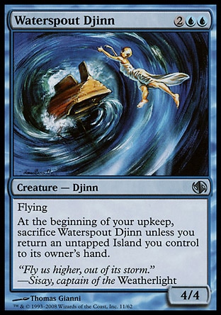 Waterspout Djinn (4, 2UU) 4/4\nCreature  — Djinn\nFlying<br />\nAt the beginning of your upkeep, sacrifice Waterspout Djinn unless you return an untapped Island you control to its owner's hand.\nDuel Decks: Jace vs. Chandra: Uncommon, Visions: Uncommon\n\n