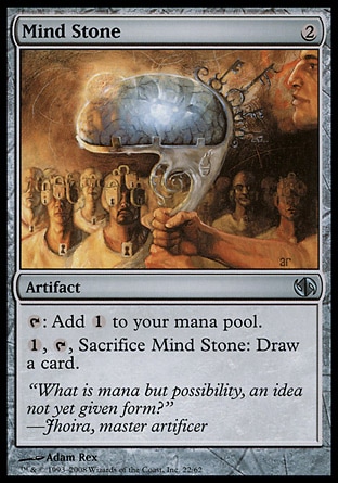 Mind Stone (2, 2) 0/0\nArtifact\n{T}: Add {1} to your mana pool.<br />\n{1}, {T}, Sacrifice Mind Stone: Draw a card.\nDuel Decks: Jace vs. Chandra: Uncommon, Tenth Edition: Uncommon, Weatherlight: Common\n\n