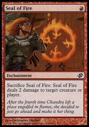 Seal of Fire (1, R) 0/0\nEnchantment\nSacrifice Seal of Fire: Seal of Fire deals 2 damage to target creature or player.\nDuel Decks: Jace vs. Chandra: Common, Dissension: Common, Nemesis: Common\n\n