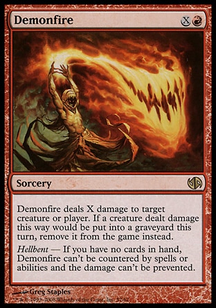Demonfire (2, XR) 0/0\nSorcery\nDemonfire deals X damage to target creature or player. If a creature dealt damage this way would die this turn, exile it instead.<br />\nHellbent — If you have no cards in hand, Demonfire can't be countered by spells or abilities and the damage can't be prevented.\nDuel Decks: Jace vs. Chandra: Rare, Dissension: Rare\n\n