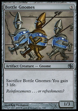 Bottle Gnomes (3, 3) 1/3\nArtifact Creature  — Gnome\nSacrifice Bottle Gnomes: You gain 3 life.\nDuel Decks: Jace vs. Chandra: Uncommon, Tenth Edition: Uncommon, Ninth Edition: Uncommon, Mirrodin: Uncommon, Tempest: Uncommon\n\n