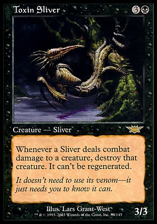 Toxin Sliver (4, 3B) 3/3
Creature  — Sliver
Whenever a Sliver deals combat damage to a creature, destroy that creature. It can't be regenerated.
Legions: Rare

