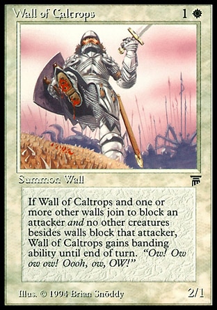 Wall of Caltrops (2, 1W) 2/1
Creature  — Wall
Defender (This creature can't attack.)<br />
Whenever Wall of Caltrops blocks a creature, if no non-Wall creatures are blocking that creature, Wall of Caltrops gains banding until end of turn. (If any creatures with banding you control are blocking a creature, you divide that creature's combat damage, not its controller, among any of the creatures it's being blocked by.)
Legends: Common

