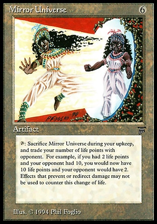 Mirror Universe (6, 6) 0/0
Artifact
{T}, Sacrifice Mirror Universe: Exchange life totals with target opponent. Activate this ability only during your upkeep.
Masters Edition: Rare, Legends: Rare

