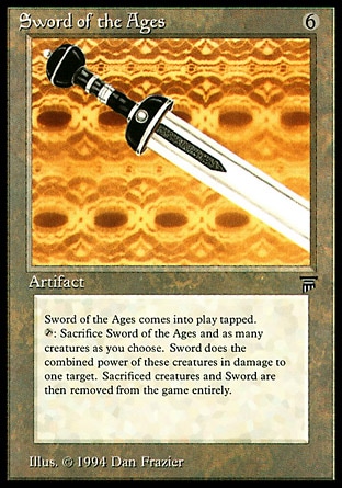 Sword of the Ages (6, 6) 0/0
Artifact
Sword of the Ages enters the battlefield tapped.<br />
{T}, Exile Sword of the Ages and any number of creatures you control: Sword of the Ages deals X damage to target creature or player, where X is the total power of the creatures exiled this way.
Masters Edition III: Rare, Legends: Rare

