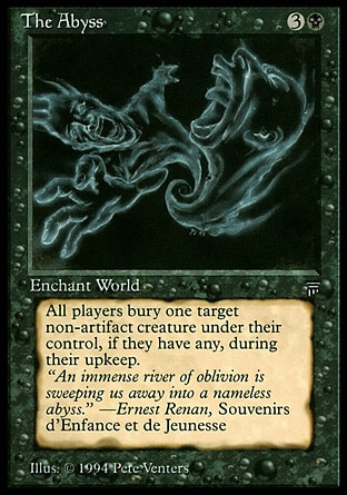The Abyss (4, 3B) 0/0
World Enchantment
At the beginning of each player's upkeep, destroy target nonartifact creature that player controls of his or her choice. It can't be regenerated.
Masters Edition III: Rare, Legends: Rare

