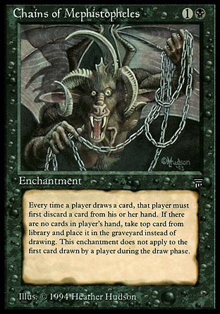 Chains of Mephistopheles (2, 1B) 0/0
Enchantment
If a player would draw a card except the first one he or she draws in his or her draw step each turn, that player discards a card instead. If the player discards a card this way, he or she draws a card. If the player doesn't discard a card this way, he or she puts the top card of his or her library into his or her graveyard.
Masters Edition: Rare, Legends: Rare


