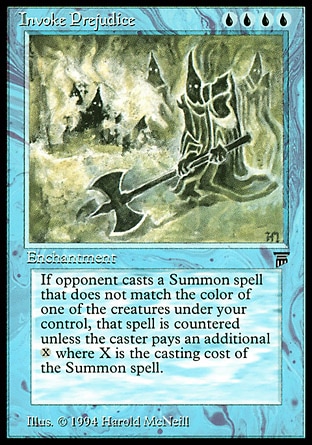 Invoke Prejudice (4, UUUU) 0/0
Enchantment
Whenever an opponent casts a creature spell that doesn't share a color with a creature you control, counter that spell unless its controller pays {X}, where X is its converted mana cost.
Legends: Rare


