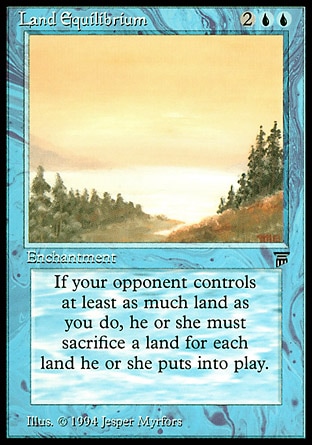 Land Equilibrium (4, 2UU) 0/0
Enchantment
If an opponent who controls at least as many lands as you do would put a land onto the battlefield, that player instead puts that land onto the battlefield then sacrifices a land.
Masters Edition III: Rare, Legends: Rare

