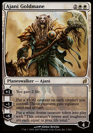 Ajani Goldmane (4, 2WW) 0/0
Planeswalker  — Ajani
+1: You gain 2 life.<br />
-1: Put a +1/+1 counter on each creature you control. Those creatures gain vigilance until end of turn.<br />
-6: Put a white Avatar creature token onto the battlefield. It has "This creature's power and toughness are each equal to your life total."
Magic 2010: Mythic Rare, Lorwyn: Rare

