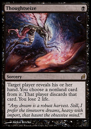 Thoughtseize (1, B) 0/0
Sorcery
Target player reveals his or her hand. You choose a nonland card from it. That player discards that card. You lose 2 life.
Lorwyn: Rare

