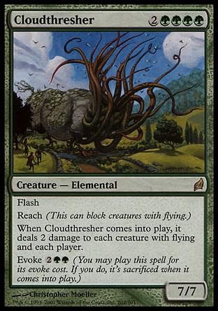 Cloudthresher (6, 2GGGG) 7/7
Creature  — Elemental
Flash<br />
Reach (This can block creatures with flying.)<br />
When Cloudthresher enters the battlefield, it deals 2 damage to each creature with flying and each player.<br />
Evoke {2}{G}{G} (You may cast this spell for its evoke cost. If you do, it's sacrificed when it enters the battlefield.)
Lorwyn: Rare

