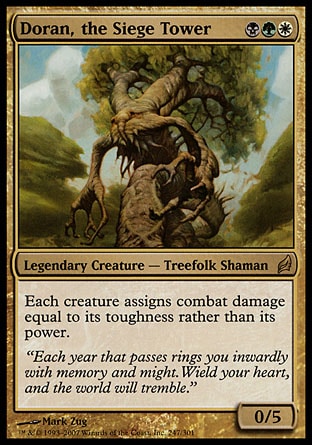 Doran, the Siege Tower (3, BGW) 0/5
Legendary Creature  — Treefolk Shaman
Each creature assigns combat damage equal to its toughness rather than its power.
Lorwyn: Rare


