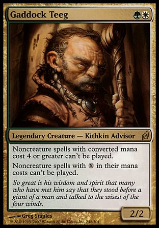 Gaddock Teeg (2, GW) 2/2
Legendary Creature  — Kithkin Advisor
Noncreature spells with converted mana cost 4 or greater can't be cast.<br />
Noncreature spells with {X} in their mana costs can't be cast.
Lorwyn: Rare

