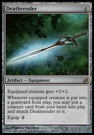 Deathrender (4, 4) 0/0\nArtifact  — Equipment\nEquipped creature gets +2/+2.<br />\nWhenever equipped creature dies, you may put a creature card from your hand onto the battlefield and attach Deathrender to it.<br />\nEquip {2}\nLorwyn: Rare\n\n