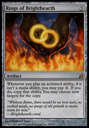 Rings of Brighthearth (3, 3) \nArtifact\nWhenever you activate an ability, if it isn't a mana ability, you may pay {2}. If you do, copy that ability. You may choose new targets for the copy.\nLorwyn: Rare\n\n