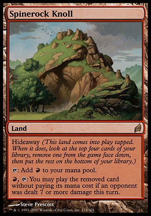 Spinerock Knoll (0, ) 0/0\nLand\nHideaway (This land enters the battlefield tapped. When it does, look at the top four cards of your library, exile one face down, then put the rest on the bottom of your library.)<br />\n{T}: Add {R} to your mana pool.<br />\n{R}, {T}: You may play the exiled card without paying its mana cost if an opponent was dealt 7 or more damage this turn.\nLorwyn: Rare\n\n