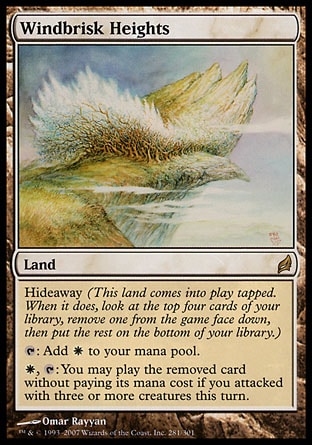 Windbrisk Heights (0, ) 0/0
Land
Hideaway (This land enters the battlefield tapped. When it does, look at the top four cards of your library, exile one face down, then put the rest on the bottom of your library.)<br />
{T}: Add {W} to your mana pool.<br />
{W}, {T}: You may play the exiled card without paying its mana cost if you attacked with three or more creatures this turn.
Lorwyn: Rare

