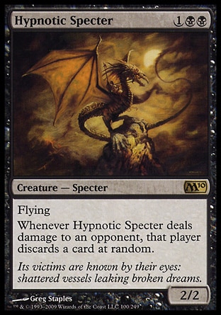 Hypnotic Specter (3, 1BB) 2/2\nCreature  — Specter\nFlying<br />\nWhenever Hypnotic Specter deals damage to an opponent, that player discards a card at random.\nMagic 2010: Rare, Tenth Edition: Rare, Ninth Edition: Rare, Fourth Edition: Uncommon, Revised Edition: Uncommon, Unlimited Edition: Uncommon, Limited Edition Beta: Uncommon, Limited Edition Alpha: Uncommon\n\n