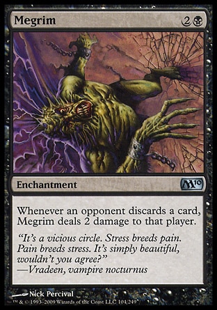 Megrim (3, 2B) 0/0\nEnchantment\nWhenever an opponent discards a card, Megrim deals 2 damage to that player.\nMagic 2010: Uncommon, Tenth Edition: Uncommon, Ninth Edition: Uncommon, Eighth Edition: Uncommon, Seventh Edition: Uncommon, Stronghold: Uncommon\n\n