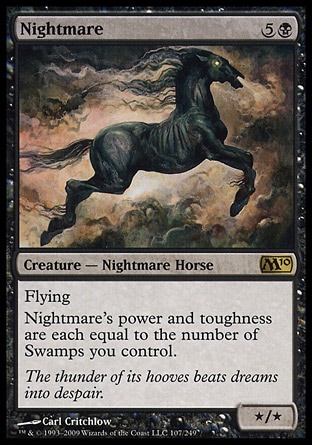 Nightmare (6, 5B) 0/0\nCreature  — Nightmare Horse\nFlying<br />\nNightmare's power and toughness are each equal to the number of Swamps you control.\nMagic 2010: Rare, Tenth Edition: Rare, Ninth Edition: Rare, Eighth Edition: Rare, Seventh Edition: Rare, Classic (Sixth Edition): Rare, Fifth Edition: Rare, Fourth Edition: Rare, Revised Edition: Rare, Unlimited Edition: Rare, Limited Edition Beta: Rare, Limited Edition Alpha: Rare\n\n