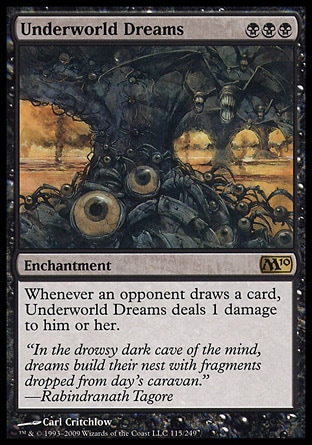 Underworld Dreams (3, BBB) 0/0\nEnchantment\nWhenever an opponent draws a card, Underworld Dreams deals 1 damage to him or her.\nMagic 2010: Rare, Tenth Edition: Rare, Ninth Edition: Rare, Eighth Edition: Rare, Legends: Uncommon\n\n