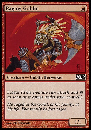 Raging Goblin (1, R) 1/1\nCreature  — Goblin Berserker\nHaste (This creature can attack and {T} as soon as it comes under your control.)\nMagic 2010: Common, Duel Decks: Elves vs. Goblins: Common, Tenth Edition: Common, Ninth Edition: Common, Eighth Edition: Common, Seventh Edition: Common, Beatdown: Common, Battle Royale: Common, Starter 1999: Common, Classic (Sixth Edition): Common, Exodus: Common, Portal Second Age: Common, Portal: Common, Portal: Common\n\n