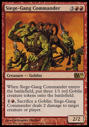 Siege-Gang Commander (5, 3RR) 2/2\nCreature  — Goblin\nWhen Siege-Gang Commander enters the battlefield, put three 1/1 red Goblin creature tokens onto the battlefield.<br />\n{1}{R}, Sacrifice a Goblin: Siege-Gang Commander deals 2 damage to target creature or player.\nMagic 2010: Rare, Duel Decks: Elves vs. Goblins: Rare, Tenth Edition: Rare, Scourge: Rare\n\n