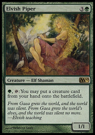 Elvish Piper (4, 3G) 1/1\nCreature  — Elf Shaman\n{G}, {T}: You may put a creature card from your hand onto the battlefield.\nMagic 2010: Rare, Tenth Edition: Rare, Ninth Edition: Rare, Eighth Edition: Rare, Seventh Edition: Rare, Urza's Destiny: Rare\n\n