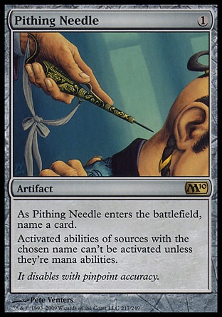 Pithing Needle (1, 1) 0/0
Artifact
As Pithing Needle enters the battlefield, name a card.<br />
Activated abilities of sources with the chosen name can't be activated unless they're mana abilities.
Magic 2010: Rare, Tenth Edition: Rare, Saviors of Kamigawa: Rare

