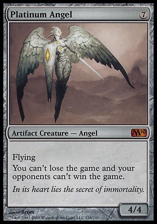 Platinum Angel (7, 7) 4/4
Artifact Creature  — Angel
Flying<br />
You can't lose the game and your opponents can't win the game.
Magic 2010: Mythic Rare, Tenth Edition: Rare, Mirrodin: Rare

