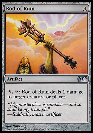 Rod of Ruin (4, 4) 0/0\nArtifact\n{3}, {T}: Rod of Ruin deals 1 damage to target creature or player.\nMagic 2010: Uncommon, Tenth Edition: Uncommon, Ninth Edition: Uncommon, Eighth Edition: Uncommon, Seventh Edition: Uncommon, Starter 2000: Uncommon, Classic (Sixth Edition): Uncommon, Fifth Edition: Uncommon, Fourth Edition: Uncommon, Revised Edition: Uncommon, Unlimited Edition: Uncommon, Limited Edition Beta: Uncommon, Limited Edition Alpha: Uncommon\n\n