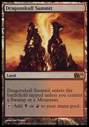 Dragonskull Summit (0, ) 0/0
Land
Dragonskull Summit enters the battlefield tapped unless you control a Swamp or a Mountain.<br />
{T}: Add {B} or {R} to your mana pool.
Magic 2010: Rare

