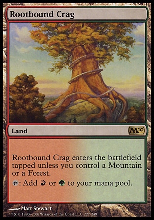 Rootbound Crag (0, ) 0/0
Land
Rootbound Crag enters the battlefield tapped unless you control a Mountain or a Forest.<br />
{T}: Add {R} or {G} to your mana pool.
Premium Deck Series: Slivers: Rare, Magic 2010: Rare

