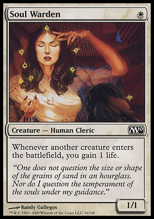 Soul Warden (1, W) 1/1\nCreature  — Human Cleric\nWhenever another creature enters the battlefield, you gain 1 life.\nPlanechase: Common, Magic 2010: Common, Tenth Edition: Uncommon, Ninth Edition: Uncommon, Battle Royale: Common, Exodus: Common\n\n