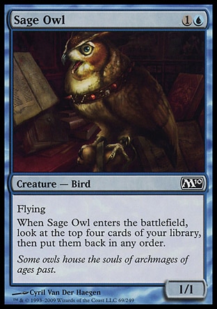 Sage Owl (2, 1U) 1/1\nCreature  — Bird\nFlying<br />\nWhen Sage Owl enters the battlefield, look at the top four cards of your library, then put them back in any order.\nMagic 2010: Common, Tenth Edition: Common, Eighth Edition: Common, Seventh Edition: Common, Classic (Sixth Edition): Common, Weatherlight: Common\n\n