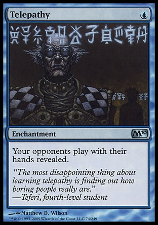 Telepathy (1, U) 0/0\nEnchantment\nYour opponents play with their hands revealed.\nMagic 2010: Uncommon, Tenth Edition: Uncommon, Ninth Edition: Uncommon, Eighth Edition: Uncommon, Seventh Edition: Uncommon, Urza's Saga: Uncommon\n\n