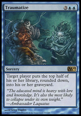 Traumatize (5, 3UU) 0/0
Sorcery
Target player puts the top half of his or her library, rounded down, into his or her graveyard.
Magic 2010: Rare, Tenth Edition: Rare, Ninth Edition: Rare, Odyssey: Rare

