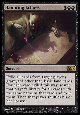 Haunting Echoes (5, 3BB) 0/0
Sorcery
Exile all cards from target player's graveyard other than basic land cards. For each card exiled this way, search that player's library for all cards with the same name as that card and exile them. Then that player shuffles his or her library.
Magic 2010: Rare, Odyssey: Rare

