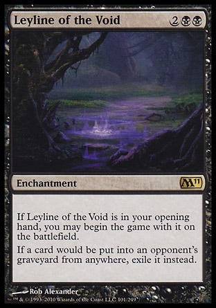 Leyline of the Void (4, 2BB) 0/0\nEnchantment\nIf Leyline of the Void is in your opening hand, you may begin the game with it on the battlefield.<br />\nIf a card would be put into an opponent's graveyard from anywhere, exile it instead.\nMagic 2011: Rare, Guildpact: Rare\n\n