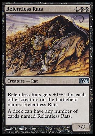 Relentless Rats (3, 1BB) 2/2\nCreature  — Rat\nRelentless Rats gets +1/+1 for each other creature on the battlefield named Relentless Rats.<br />\nA deck can have any number of cards named Relentless Rats.\nMagic 2011: Uncommon, Magic 2010: Uncommon, Tenth Edition: Uncommon, Fifth Dawn: Uncommon\n\n